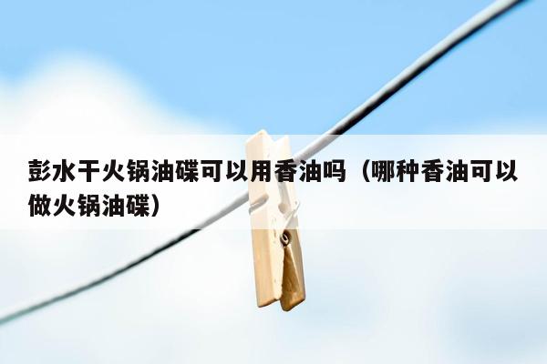 彭水干火锅油碟可以用香油吗（哪种香油可以做火锅油碟）