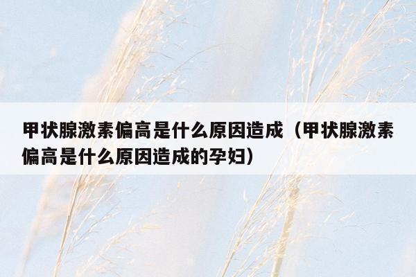 甲状腺激素偏高是什么原因造成（甲状腺激素偏高是什么原因造成的孕妇）