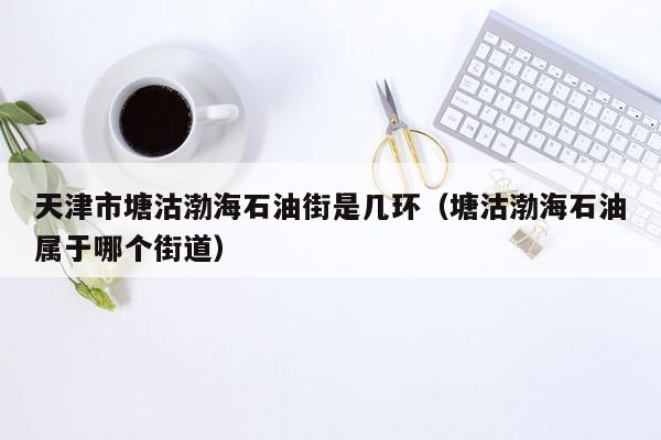 天津市塘沽渤海石油街是几环（塘沽渤海石油属于哪个街道）