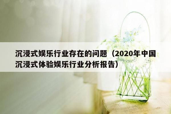 沉浸式娱乐行业存在的问题（2020年中国沉浸式体验娱乐行业分析报告）